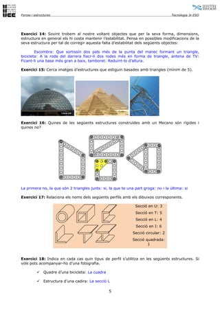 Forces i estructures                                                                Tecnologia 3r ESO




Exercici 14: Sovint trobem al nostre voltant objectes que per la seva forma, dimensions,
estructura en general els hi costa mantenir l’estabilitat. Pensa en possibles modificacions de la
seva estructura per tal de corregir aquesta falta d’estabilitat dels següents objectes:

        Escombra: Que sortissín dos pals més de la punta del manec formant un triangle,
bicicleta: A la roda del darrera fiacr-li dos rodes més en forma de triangle, antena de TV:
Ficant-li una base més gran a baix, tamboret: Reduïnt-lo d’altura.

Exercici 15: Cerca imatges d’estructures que estiguin basades amb triangles (mínim de 5).




Exercici 16: Quines de les següents estructures construïdes amb un Mecano són rígides i
quines no?




La primera no, la que són 2 triangles junts: si, la que te una part groga: no i la última: si

Exercici 17: Relaciona els noms dels següents perfils amb els dibuixos corresponents.

                                                               Secció en U: 3
                                                               Secció en T: 5
                                                               Secció en L: 4
                                                                Secció en I: 6
                                                              Secció circular: 2
                                                              Secció quadrada:
                                                                      1


Exercici 18: Indica en cada cas quin tipus de perfil s’utilitza en les següents estructures. Si
vols pots acompanyar-ho d’una fotografia.

              Quadre d’una bicicleta: La cuadra

              Estructura d’una cadira: La secció L

                                                   5
 