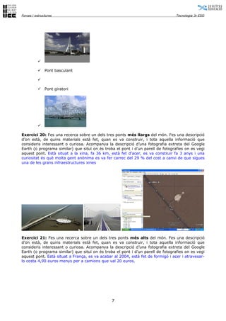 Forces i estructures                                                             Tecnologia 3r ESO




          

              Pont basculant

          

              Pont giratori




          

Exercici 20: Fes una recerca sobre un dels tres ponts més llargs del món. Fes una descripció
d’on està, de quins materials està fet, quan es va construir, i tota aquella informació que
consideris interessant o curiosa. Acompanya la descripció d’una fotografia extreta del Google
Earth (o programa similar) que situï on és troba el pont i d’un parell de fotografies on es vegi
aquest pont. Està situat a la xina, fa 36 km, està fet d’acer, es va construir fa 3 anys i una
curiositat és què molta gent anónima es va fer carrec del 29 % del cost a canvi de que sigues
una de les grans infraestructures xines




Exercici 21: Fes una recerca sobre un dels tres ponts més alts del món. Fes una descripció
d’on està, de quins materials està fet, quan es va construir, i tota aquella informació que
consideris interessant o curiosa. Acompanya la descripció d’una fotografia extreta del Google
Earth (o programa similar) que situï on és troba el pont i d’un parell de fotografies on es vegi
aquest pont. Està situat a França, es va acabar al 2004, està fet de formigó i acer i atravesar-
lo costa 4,90 euros menys per a camions que val 20 euros.




                                               7
 