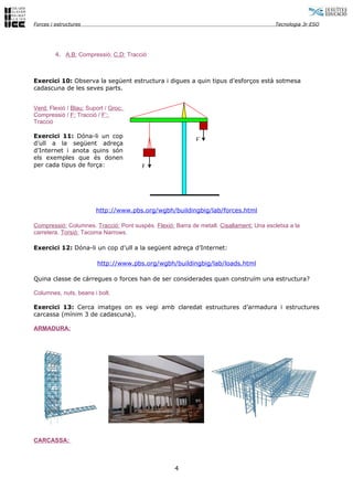 Forces i estructures                                                                     Tecnologia 3r ESO




         4. A,B: Compressió; C,D: Tracció



Exercici 10: Observa la següent estructura i digues a quin tipus d’esforços està sotmesa
cadascuna de les seves parts.


Verd: Flexió / Blau: Suport / Groc:
Compressió / F: Tracció / F’:
Tracció

Exercici 11: Dóna-li un cop
                                                            F´
d’ull a la següent adreça
d’Internet i anota quins són
els exemples que és donen
per cada tipus de força:                F




                        http://www.pbs.org/wgbh/buildingbig/lab/forces.html

Compressió: Columnes. Tracció: Pont suspès. Flexió: Barra de metall. Cisallament: Una escletxa a la
carretera. Torsió: Tacoma Narrows.

Exercici 12: Dóna-li un cop d’ull a la següent adreça d’Internet:

                         http://www.pbs.org/wgbh/buildingbig/lab/loads.html

Quina classe de càrregues o forces han de ser considerades quan construïm una estructura?

Columnes, nuts, beans i bolt.

Exercici 13: Cerca imatges on es vegi amb claredat estructures d’armadura i estructures
carcassa (mínim 3 de cadascuna).

ARMADURA:




CARCASSA:



                                                    4
 