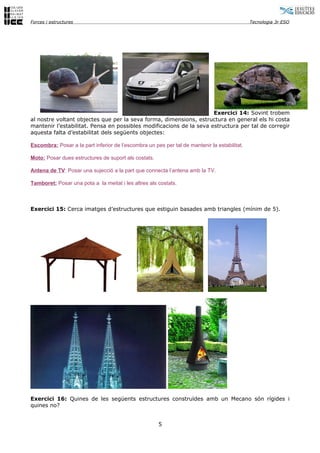 Forces i estructures                                                                          Tecnologia 3r ESO




                                                                     Exercici 14: Sovint trobem
al nostre voltant objectes que per la seva forma, dimensions, estructura en general els hi costa
mantenir l’estabilitat. Pensa en possibles modificacions de la seva estructura per tal de corregir
aquesta falta d’estabilitat dels següents objectes:

Escombra: Posar a la part inferior de l’escombra un pes per tal de mantenir la estabilitat.

Moto: Posar dues estructures de suport als costats.

Antena de TV: Posar una sujecció a la part que connecta l’antena amb la TV.

Tamboret: Posar una pota a la meitat i les altres als costats.



Exercici 15: Cerca imatges d’estructures que estiguin basades amb triangles (mínim de 5).




Exercici 16: Quines de les següents estructures construïdes amb un Mecano són rígides i
quines no?


                                                      5
 