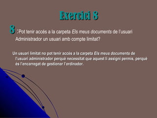 Exercici 8Exercici 8
88 ::Pot tenir accés a la carpeta Els meus documents de l’usuari
Administrador un usuari amb compte limitat?
Un usuari limitat no pot tenir accés a la carpetaUn usuari limitat no pot tenir accés a la carpeta Els meus documentsEls meus documents dede
l’usuari administrador perquè necessitat que aquest li assigni permís, perquèl’usuari administrador perquè necessitat que aquest li assigni permís, perquè
és l’encarregat de gestionar l’ordinador.és l’encarregat de gestionar l’ordinador.
 