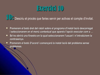 Exercici 10Exercici 10
10:10: Descriu el procés que faries servir per activas el compte d’invitat.
 Premerem el botó dret del ratolí sobre el programa d’instal·lació descarregatPremerem el botó dret del ratolí sobre el programa d’instal·lació descarregat
i seleccionarem en el menú contextual que apareix l’opciói seleccionarem en el menú contextual que apareix l’opció executar com a …executar com a …
 Se’ns obrirà una finestra en la qual seleccionarem l’usuari i n’introduirem laSe’ns obrirà una finestra en la qual seleccionarem l’usuari i n’introduirem la
contrasenya.contrasenya.
 Premerem el botóPremerem el botó D’acordD’acord i començarà la instal·lació del problema sensei començarà la instal·lació del problema sense
problemes.problemes.
 