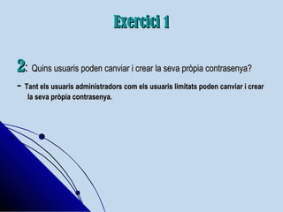 Exercici 1Exercici 1
22:: Quins usuaris poden canviar i crear la seva pròpia contrasenya?Quins usuaris poden canviar i crear la seva pròpia contrasenya?
-- Tant els usuaris administradors com els usuaris limitats poden canviar i crearTant els usuaris administradors com els usuaris limitats poden canviar i crear
la seva pròpia contrasenya.la seva pròpia contrasenya.
 