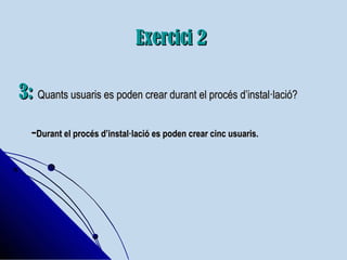 Exercici 2Exercici 2
3:3: Quants usuaris es poden crear durant el procés d’instal·lació?Quants usuaris es poden crear durant el procés d’instal·lació?
--Durant el procés d’instal·lació es poden crear cinc usuaris.Durant el procés d’instal·lació es poden crear cinc usuaris.
 