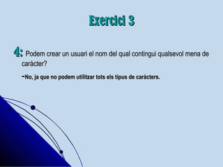 Exercici 3Exercici 3
4:4: Podem crear un usuari el nom del qual contingui qualsevol mena dePodem crear un usuari el nom del qual contingui qualsevol mena de
caràcter?caràcter?
--No, ja que no podem utilitzar tots els tipus de caràcters.No, ja que no podem utilitzar tots els tipus de caràcters.
 