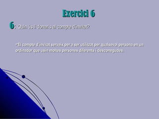 Exercici 6Exercici 6
66:: Quin ús li donaris al compte d’invitat?Quin ús li donaris al compte d’invitat?
--El compte d’invitat serveix per a ser utilitzat per qualsevol persona en unEl compte d’invitat serveix per a ser utilitzat per qualsevol persona en un
ordinador que usin moltes persones diferents i desconegudes.ordinador que usin moltes persones diferents i desconegudes.
 