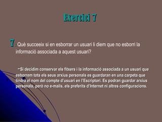 Exercici 7Exercici 7
77:: Què succeeix si en esborrar un usuari li diem que no esborri la
informació associada a aquest usuari?
--Si decidim conservar els fitxers i la informació associada a un usuari queSi decidim conservar els fitxers i la informació associada a un usuari que
esborrem tots els seus arxius personals es guardaran en una carpeta queesborrem tots els seus arxius personals es guardaran en una carpeta que
tindrà el nom del compte d’usuari en l’Escriptori. Es podran guardar arxiustindrà el nom del compte d’usuari en l’Escriptori. Es podran guardar arxius
personals, però no e-mails, els preferits d’Internet ni altres configuracions.personals, però no e-mails, els preferits d’Internet ni altres configuracions.
 
