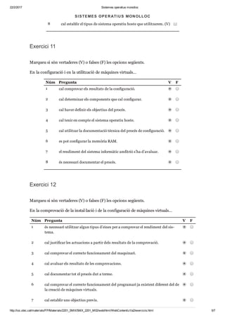 22/2/2017 Sistemes operatius monolloc
http://ioc.xtec.cat/materials/FP/Materials/2201_SMX/SMX_2201_M02/web/html/WebContent/u1/a2/exercicis.html 5/7
7 cal uti lit zar pro gra mari pro pi e tari. (F)
8 cal esta blir el tipus de sis tema ope ra tiu hoste que uti lit za rem. (V)
Exer cici 11
Mar queu si són ver ta de res (V) o fal ses (F) les opci ons següents.
En la con fi gu ra ció i en la uti lit za ció de màqui nes vir tu als…
Núm Pre gunta V F
1 cal com pro var els resul tats de la con fi gu ra ció.
2 cal deter mi nar els com po nents que cal con fi gu rar.
3 cal haver defi nir els objec tius del pro cés.
4 cal tenir en compte el sis tema ope ra tiu hoste.
5 cal uti lit zar la docu men ta ció tèc nica del pro cés de con fi gu ra ció.
6 es pot con fi gu rar la memò ria RAM.
7 el ren di ment del sis tema infor mà tic amfi trió s’ha d’ava luar.
8 és neces sari docu men tar el pro cés.
Exer cici 12
Mar queu si són ver ta de res (V) o fal ses (F) les opci ons següents.
En la com pro va ció de la ins tal·lació i de la con fi gu ra ció de màqui nes vir tu als…
Núm Pre gunta V F
1 és neces sari uti lit zar algun tipus d’eines per a com pro var el ren di ment del sis ­
tema.
2 cal jus ti fi car les actu a ci ons a par tir dels resul tats de la com pro va ció.
3 cal com pro var el cor recte fun ci o na ment del maqui nari.
4 cal ava luar els resul tats de les com pro va ci ons.
5 cal docu men tar tot el pro cés dut a terme.
6 cal com pro var el cor recte fun ci o na ment del pro gra mari ja exis tent dife rent del de
la cre a ció de màqui nes vir tu als.
7 cal esta blir uns objec tius pre vis.
SISTEMES OPERATIUS MONOLLOC
 