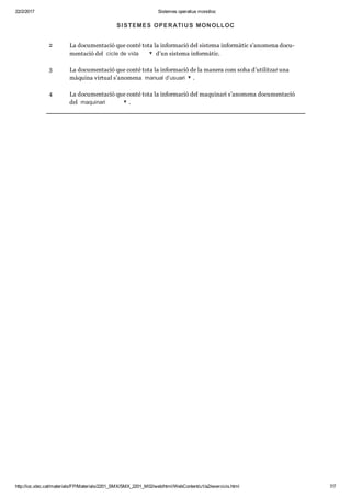 22/2/2017 Sistemes operatius monolloc
http://ioc.xtec.cat/materials/FP/Materials/2201_SMX/SMX_2201_M02/web/html/WebContent/u1/a2/exercicis.html 7/7
1 La docu men ta ció que conté tota la infor ma ció de lpro gra mari s’ano mena docu men ta ció
del  programari .
2 La docu men ta ció que conté tota la infor ma ció del sis tema infor mà tic s’ano mena docu ­
men ta ció del  cicle de vida  d’un sis tema infor mà tic.
3 La docu men ta ció que conté tota la infor ma ció de la manera com s0ha d’uti lit zar una
màquina vir tual s’ano mena  manual d’usuari .
4 La docu men ta ció que conté tota la infor ma ció del maqui nari s’ano mena docu men ta ció
del  maquinari .
SISTEMES OPERATIUS MONOLLOC
 