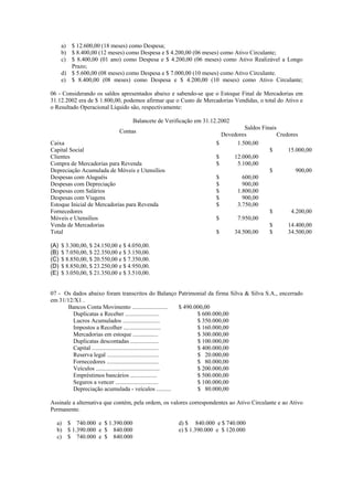 a) $ 12.600,00 (18 meses) como Despesa;
      b) $ 8.400,00 (12 meses) como Despesa e $ 4.200,00 (06 meses) como Ativo Circulante;
      c) $ 8.400,00 (01 ano) como Despesa e $ 4.200,00 (06 meses) como Ativo Realizável a Longo
         Prazo;
      d) $ 5.600,00 (08 meses) como Despesa e $ 7.000,00 (10 meses) como Ativo Circulante.
      e) $ 8.400,00 (08 meses) como Despesa e $ 4.200,00 (10 meses) como Ativo Circulante;

06 - Considerando os saldos apresentados abaixo e sabendo-se que o Estoque Final de Mercadorias em
31.12.2002 era de $ 1.800,00, podemos afirmar que o Custo de Mercadorias Vendidas, o total do Ativo e
o Resultado Operacional Líquido são, respectivamente:

                                   Balancete de Verificação em 31.12.2002
                                                                                Saldos Finais
                              Contas
                                                                        Devedores             Credores
Caixa                                                               $        1.500,00
Capital Social                                                                            $       15.000,00
Clientes                                                            $       12.000,00
Compra de Mercadorias para Revenda                                  $        5.100,00
Depreciação Acumulada de Móveis e Utensílios                                              $          900,00
Despesas com Aluguéis                                               $          600,00
Despesas com Depreciação                                            $          900,00
Despesas com Salários                                               $        1.800,00
Despesas com Viagens                                                $          900,00
Estoque Inicial de Mercadorias para Revenda                         $        3.750,00
Fornecedores                                                                              $        4.200,00
Móveis e Utensílios                                                 $        7.950,00
Venda de Mercadorias                                                                      $       14.400,00
Total                                                               $       34.500,00     $       34.500,00

(A)   $ 3.300,00, $ 24.150,00 e $ 4.050,00.
(B)   $ 7.050,00, $ 22.350,00 e $ 3.150,00.
(C)   $ 8.850,00, $ 20.550,00 e $ 7.350,00.
(D)   $ 8.850,00, $ 23.250,00 e $ 4.950,00.
(E)   $ 3.050,00, $ 21.350,00 e $ 3.510,00.


07 - Os dados abaixo foram transcritos do Balanço Patrimonial da firma Silva & Silva S.A., encerrado
em 31/12/X1 .
       Bancos Conta Movimento ........................        $ 490.000,00
        Duplicatas a Receber .......................                 $ 600.000,00
        Lucros Acumulados .........................                  $ 350.000,00
        Impostos a Recolher .........................                $ 160.000,00
        Mercadorias em estoque .................                     $ 300.000,00
        Duplicatas descontadas ...................                   $ 100.000,00
        Capital .............................................        $ 400.000,00
        Reserva legal ...................................            $ 20.000,00
        Fornecedores ...................................             $ 80.000,00
        Veículos ...........................................         $ 200.000,00
        Empréstimos bancários ..................                     $ 500.000,00
        Seguros a vencer .............................               $ 100.000,00
        Depreciação acumulada - veículos ..........                  $ 80.000,00

Assinale a alternativa que contém, pela ordem, os valores correspondentes ao Ativo Circulante e ao Ativo
Permanente.

  a) $ 740.000 e $ 1.390.000                         d) $ 840.000 e $ 740.000
  b) $ 1.390.000 e $ 840.000                         e) $ 1.390.000 e $ 120.000
  c) $ 740.000 e $ 840.000
 