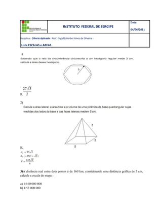 INSTITUTO  FEDERAL DE SERGIPEData: 04/06/2011D      D   Disciplina:  Ciência Aplicada - Prof. Eng MSc Herbet Alves de Oliveira -                                                                                                                                              5ª Lista ESCALAS e AREAS<br />1)<br />R.<br />2)<br />R.<br /> <br />3)A distância real entre dois pontos é de 160 km, considerando uma distância gráfica de 5 cm, calcule a escala do mapa : <br />a) 1:160 000 000<br />b) 1:53 000 000<br />c) 1:20 000 000<br />d) 1: 3 200 000<br />4)Num mapa da Região Metropolitana de Curitiba, na escala 1:250.000, uma das pistas da rodovia BR-116 aparece desenhada com  10 mm de largura. A partir dessa informação, é correto afirmar que a largura da pista é:<br />5)Escala gráfica, segundo Vesentini e Vlach (1996, p. 50), “é aquela que expressa diretamente os valores da realidade mapeada num gráfico situado na parte inferior de um mapa”. Nesse sentido, considerando que a escala de um mapa está representada como 1:25000 e que duas cidades, A e B, nesse mapa, estão distantes, entre si, 5cm, a distância real entre essas cidades é de:<br />6)Para obter, em um mapa, informação mais detalhada, qual das escalas a seguir é utilizada?<br />a) 1/100.<br />b) 1/1.000.<br />c) 1/10.000.<br />d) 1/100.000.<br />e) 1/1000.000.<br />7)Exercícios de Escala <br />km  hm  dam  m  dm  cm  mm <br />            <br /> <br />A planta de um terreno está na escala 1/800. Se a frente desse terreno <br />mede 4,5 cm, quanto ela vale na realidade? <br /> <br />