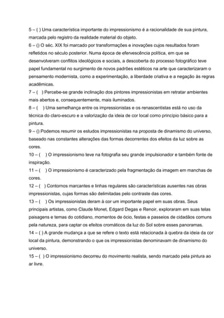 5 – ( ) Uma característica importante do impressionismo é a racionalidade de sua pintura,
marcada pelo registro da realidade material do objeto.
6 – () O séc. XIX foi marcado por transformações e inovações cujos resultados foram
refletidos no século posterior. Numa época de efervescência política, em que se
desenvolveram conflitos ideológicos e sociais, a descoberta do processo fotográfico teve
papel fundamental no surgimento de novos padrões estéticos na arte que caracterizaram o
pensamento modernista, como a experimentação, a liberdade criativa e a negação às regras
acadêmicas.
7 – ( ) Percebe-se grande inclinação dos pintores impressionistas em retratar ambientes
mais abertos e, consequentemente, mais iluminados.
8–(      ) Uma semelhança entre os impressionistas e os renascentistas está no uso da
técnica do claro-escuro e a valorização da ideia de cor local como princípio básico para a
pintura.
9 – () Podemos resumir os estudos impressionistas na proposta de dinamismo do universo,
baseado nas constantes alterações das formas decorrentes dos efeitos da luz sobre as
cores.
10 – (      ) O impressionismo teve na fotografia seu grande impulsionador e também fonte de
inspiração.
11 – (      ) O impressionismo é caracterizado pela fragmentação da imagem em manchas de
cores.
12 – ( ) Contornos marcantes e linhas regulares são características ausentes nas obras
impressionistas, cujas formas são delimitadas pelo contraste das cores.
13 – (      ) Os impressionistas deram à cor um importante papel em suas obras. Seus
principais artistas, como Claude Monet, Edgard Degas e Renoir, exploraram em suas telas
paisagens e temas do cotidiano, momentos de ócio, festas e passeios de cidadãos comuns
pela natureza, para captar os efeitos cromáticos da luz do Sol sobre esses panoramas.
14 – ( ) A grande mudança a que se refere o texto está relacionada à quebra da ideia da cor
local da pintura, demonstrando o que os impressionistas denominavam de dinamismo do
universo.
15 – ( ) O impressionismo decorreu do movimento realista, sendo marcado pela pintura ao
ar livre.
 