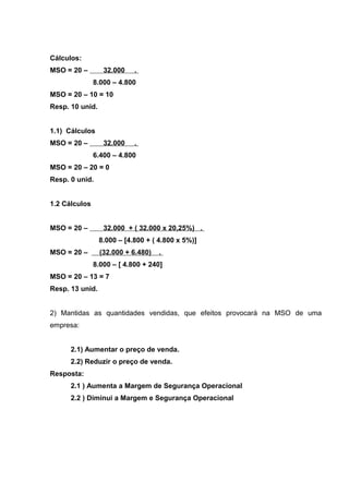 Cálculos:
MSO = 20 – 32.000 .
8.000 – 4.800
MSO = 20 – 10 = 10
Resp. 10 unid.
1.1) Cálculos
MSO = 20 – 32.000 .
6.400 – 4.800
MSO = 20 – 20 = 0
Resp. 0 unid.
1.2 Cálculos
MSO = 20 – 32.000 + ( 32.000 x 20,25%) .
8.000 – [4.800 + ( 4.800 x 5%)]
MSO = 20 – (32.000 + 6.480) .
8.000 – [ 4.800 + 240]
MSO = 20 – 13 = 7
Resp. 13 unid.
2) Mantidas as quantidades vendidas, que efeitos provocará na MSO de uma
empresa:
2.1) Aumentar o preço de venda.
2.2) Reduzir o preço de venda.
Resposta:
2.1 ) Aumenta a Margem de Segurança Operacional
2.2 ) Diminui a Margem e Segurança Operacional
 