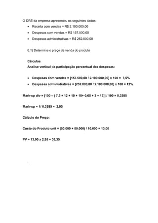 O DRE da empresa apresentou os seguintes dados:
• Receita com vendas = R$ 2.100.000,00
• Despesas com vendas = R$ 157.500,00
• Despesas administrativas = R$ 252.000,00
6.1) Determine o preço de venda do produto
Cálculos
Analise vertical da participação percentual das despesas:
• Despesas com vendas = [157.500,00 / 2.100.000,00] x 100 = 7,5%
• Despesas administrativas = [252.000,00 / 2.100.000,00] x 100 = 12%
Mark-up div = [100 – ( 7,5 + 12 + 10 + 18+ 0,65 + 3 + 15)] / 100 = 0,3385
Mark-up = 1/ 0,3385 = 2,95
Cálculo do Preço:
Custo do Produto unit = (50.000 + 80.000) / 10.000 = 13,00
PV = 13,00 x 2,95 = 38,35
.
 