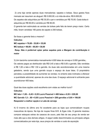 2) uma loja vende apenas duas mercadorias: sapatos e bolsas. Seus gastos fixos
mensais ser resumem ao aluguel, R$ 5.000,00, e à mão-de-obra, R$ 6.000,00.
Os sapatos são adquiridos por R$ 35,00 o par e vendidos por R$ 70,00. Cada bolsa é
adquirida por R$ 60,00 e vendida por R$ 90,00.
O gerente tem estimulado as vendas de bolsas pelo fato de terem preço maior. Certo
mês, foram vendidas 180 pares de sapato e 250 bolsas.
Se fosse o gerente faria o mesmo?
Cálculos:
MC sapatos = 70,00 - 35,00 = 35,00
MC bolsas = 90,00 – 60,00 = 30,00
Resp. Não é preferível optar pelos sapatos pois a Margem de contribuição é
maior
3) Um barzinho comercializa mensalmente 4.000 latas de cerveja e 5.000 garrafas,.
Os valores pagos ao distribuidor são R$ 0,45 a lata e R$ 0,60 a garrafa, São vendidas
à R$ 1,00 a lata e R$ 1,50 a garrafa. As duas são acondicionadas em uma mesma
geladeira, sendo que uma garrafa ocupa o espaço de duas latas. O proprietário
percebeu a possibilidade de aumentar as vendas; no entanto esta inclinada a oferecer
a quantidade adicional, apenas de uma das duas. O espaço adicional é suficiente para
acondicionar 400 latas.
Qual das duas opções você escolheria com vistas ao melhor lucro?
Cálculos:
MC lata = 1,00 – 0,45 = 0,55 Lucro Possível = 400 latas x 0,55 = 220,00
MC Garrafa 1,5 -. 60 = 0,95 Lucro Possível = 200 garrafas x 0,95 = 190,00
Resposta= a melhor opção é a Lata de cerveja
4) O inverno do último ano foi excelente para as lojas que comercializam roupas
masculinas de época. Na loja de roupas finas B.R. & Egas Ltda. O gerente resolveu
comprar estoques extras de casacos de couro, pelo fato de seu preço de venda ser
mais alto que a dos demais artigos. A seguir estão descriminados os principais artigos
comercializados por esta loja, seus preços de vendas e custo de aquisição
 
