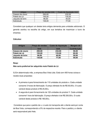 Artigos Preço de vendas Unit. Custo de Aquisição Unit.
Casaco de couro 290,00 232,00
Paletó de Lã 195,00 135,00
Jaqueta de brim 96,00 40,00
Sobretudo 136,00 77,00
Considere que qualquer um destes teria artigos demanda para unidades adicionais. O
gerente acertou na escolha do artigo, em sua tentativa de maximizar o lucro da
empresa.
Cálculos:
Artigos Preço de vendas
Unit.
Custo de Aquisição
Unit.
Margem de
Contribuição
Casaco de couro 290,00 232,00 58,00
Paletó de Lã 195,00 135,00 60,00
Jaqueta de brim 96,00 40,00 56,00
Sobretudo 136,00 77,00 59,00
Resp:
Não seria preferível ter adquirido mais Paletó de Lã
5) Em determinado mês, a empresa Boa Vista Ltda. Está com 400 horas ociosa e
recebe duas propostas:
• A primeira é para fornecimento de 110 unidades do produto x. Cada unidade
consome 3 horas de fabricação. O preço ofertado foi de R$ 50,00/u. O custo
variável desse produto é R$ 25,00/u.
• A segunda é para fornecimento de 120 unidades do produto Y. Cada unidade
consome1 hora de fabricação. O preço ofertado é de R$ 200,00/u. O custo
variável deste produto é R$ 180,00/u.
Considere que para o pedido de x, o custo do transporte até o cliente será por conta
da Boa Vista, correspondendo a 5% da respectiva receita. Para o pedido y o cliente
será responsável pelo frete.
 