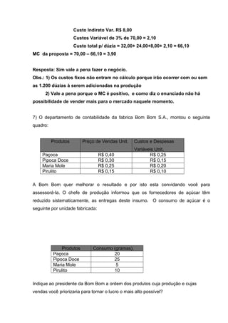 Custo Indireto Var. R$ 8,00
Custos Variável de 3% de 70,00 = 2,10
Custo total p/ dúzia = 32,00+ 24,00+8,00+ 2,10 = 66,10
MC da proposta = 70,00 – 66,10 = 3,90
Resposta: Sim vale a pena fazer o negócio.
Obs.: 1) Os custos fixos não entram no cálculo porque irão ocorrer com ou sem
as 1.200 dúzias à serem adicionadas na produção
2) Vale a pena porque o MC é positivo, e como diz o enunciado não há
possibilidade de vender mais para o mercado naquele momento.
7) O departamento de contabilidade da fabrica Bom Bom S.A., montou o seguinte
quadro:
Produtos Preço de Vendas Unit. Custos e Despesas
Variáveis Unit.
Paçoca R$ 0,40 R$ 0,25
Pipoca Doce R$ 0,30 R$ 0,15
Maria Mole R$ 0,25 R$ 0,20
Pirulito R$ 0,15 R$ 0,10
A Bom Bom quer melhorar o resultado e por isto esta convidando você para
assessorá-la. O chefe de produção informou que os fornecedores de açúcar têm
reduzido sistematicamente, as entregas deste insumo. O consumo de açúcar é o
seguinte por unidade fabricada:
Produtos Consumo (gramas).
Paçoca 20
Pipoca Doce 25
Maria Mole 5
Pirulito 10
Indique ao presidente da Bom Bom a ordem dos produtos cuja produção e cujas
vendas você priorizaria para tornar o lucro o mais alto possível?
 