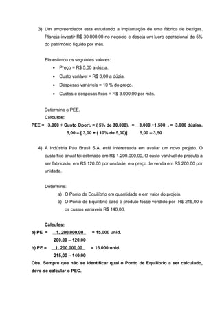 3) Um empreendedor esta estudando a implantação de uma fábrica de bexigas.
Planeja investir R$ 30.000,00 no negócio e deseja um lucro operacional de 5%
do patrimônio líquido por mês.
Ele estimou os seguintes valores:
• Preço = R$ 5,00 a dúzia.
• Custo variável = R$ 3,00 a dúzia.
• Despesas variáveis = 10 % do preço.
• Custos e despesas fixos = R$ 3.000,00 por mês.
Determine o PEE.
Cálculos:
PEE = 3.000 + Custo Oport. = ( 5% de 30.000). = 3.000 +1.500 . = 3.000 dúzias.
5,00 – [ 3,00 + ( 10% de 5,00)] 5,00 – 3,50
4) A Indústria Pau Brasil S.A. está interessada em avaliar um novo projeto. O
custo fixo anual foi estimado em R$ 1.200.000,00, O custo variável do produto a
ser fabricado, em R$ 120,00 por unidade, e o preço de venda em R$ 200,00 por
unidade.
Determine:
a) O Ponto de Equilíbrio em quantidade e em valor do projeto.
b) O Ponto de Equilíbrio caso o produto fosse vendido por R$ 215,00 e
os custos variáveis R$ 140,00.
Cálculos:
a) PE = 1. 200.000,00 = 15.000 unid.
200,00 – 120,00
b) PE = 1. 200.000,00 = 16.000 unid.
215,00 – 140,00
Obs. Sempre que não se identificar qual o Ponto de Equilíbrio a ser calculado,
deve-se calcular o PEC.
 