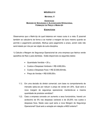 MOUDULO II
MATERIAL V
EXERCÍCIOS
MARGEM DE SEGURANÇA E ALAVANCAGEM OPERACIONAL
FORMAÇÃO DE PREÇO E MARK-UP
EXERCÍCIOS
Observamos que o Mark-Up do qual tratamos em nosso curso é a vista. É possível
também se calcular-lo de forma a se manter a margem de lucro mesmo quando se
permite o pagamento parcelado, Markup para pagamento a prazo, porem este não
será tratado por nós por ser objeto de outra disciplina.
1) Calcule a Margem de Segurança Operacional de uma empresa que fabrica vende
aparelhos de Raio x para dentistas. Estão disponíveis os seguintes dados:
• Quantidade Vendida = 20 u.
• Custos e Despesas Variáveis = R$ 4.800,00/u
• Custos e Despesas Fixos = R$ 32.000,00/mês.
• Preço de Vendas = R$ 8.000,00/u
1.1) Em uma decisão do diretor comercial, com base no comportamento de
mercado optou-se por reduzir o preço de venda em 20%. Qual será a
nova margem de segurança operacional, mantendo-se a mesma
quantidade de produtos vendidos?
1.2) Caso a empresa conceda um aumento a seus funcionários, haverá um
acréscimo de 5% nas despesas variáveis e de 20,25% nos custos e
despesas fixos. Neste caso qual seria a nova Margem de Segurança
Operacional? Qual será a variação em relação a MSO anterior?
 
