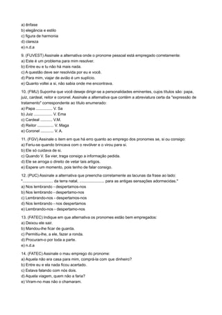 a) ênfase
b) elegância e estilo
c) figura de harmonia
d) clareza
e) n.d.a
9. (FUVEST) Assinale a alternativa onde o pronome pessoal está empregado corretamente:
a) Este é um problema para mim resolver.
b) Entre eu e tu não há mais nada.
c) A questão deve ser resolvida por eu e você.
d) Para mim, viajar de avião é um suplício.
e) Quanto voltei a si, não sabia onde me encontrava.
10. (FMU) Suponha que você deseje dirigir-se a personalidades eminentes, cujos títulos são: papa,
juiz, cardeal, reitor e coronel. Assinale a alternativa que contém a abreviatura certa da "expressão de
tratamento" correspondente ao título enumerado:
a) Papa ............... V. Sa
b) Juiz ................. V. Ema
c) Cardeal ........... V.M.
d) Reitor ............... V. Maga
e) Coronel ............ V. A.
11. (FGV) Assinale o item em que há erro quanto ao emprego dos pronomes se, si ou consigo:
a) Feriu-se quando brincava com o revólver e o virou para si.
b) Ele só cuidava de si.
c) Quando V. Sa vier, traga consigo a informação pedida.
d) Ele se arroga o direito de vetar tais artigos.
e) Espere um momento, pois tenho de falar consigo.
12. (PUC) Assinale a alternativa que preencha corretamente as lacunas da frase ao lado:
"............................ da terra natal, ....................... para as antigas sensações adormecidas."
a) Nos lembrando - despertamos-nos
b) Nos lembrando - despertamo-nos
c) Lembrando-nos - despertamos-nos
d) Nos lembrando - nos despertamos
e) Lembrando-nos - despertamo-nos
13. (FATEC) Indique em que alternativa os pronomes estão bem empregados:
a) Deixou ele sair.
b) Mandou-lhe ficar de guarda.
c) Permitiu-lhe, a ele, fazer a ronda.
d) Procuram-o por toda a parte.
e) n.d.a
14. (FATEC) Assinale o mau emprego do pronome:
a) Aquela não era casa para mim, comprá-la com que dinheiro?
b) Entre eu e ela nada ficou acertado.
c) Estava falando com nós dois.
d) Aquela viagem, quem não a faria?
e) Viram-no mas não o chamaram.
 