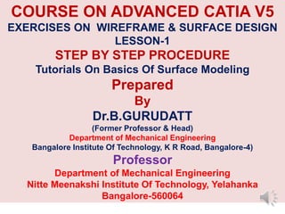 COURSE ON ADVANCED CATIA V5
EXERCISES ON WIREFRAME & SURFACE DESIGN
LESSON-1
STEP BY STEP PROCEDURE
Tutorials On Basics Of Surface Modeling
Prepared
By
Dr.B.GURUDATT
(Former Professor & Head)
Department of Mechanical Engineering
Bangalore Institute Of Technology, K R Road, Bangalore-4)
Professor
Department of Mechanical Engineering
Nitte Meenakshi Institute Of Technology, Yelahanka
Bangalore-560064
 