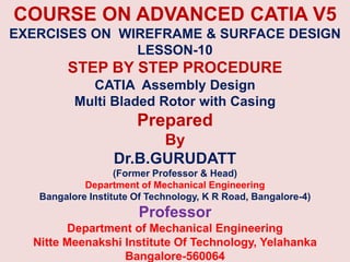 COURSE ON ADVANCED CATIA V5
EXERCISES ON WIREFRAME & SURFACE DESIGN
LESSON-10
STEP BY STEP PROCEDURE
CATIA Assembly Design
Multi Bladed Rotor with Casing
Prepared
By
Dr.B.GURUDATT
(Former Professor & Head)
Department of Mechanical Engineering
Bangalore Institute Of Technology, K R Road, Bangalore-4)
Professor
Department of Mechanical Engineering
Nitte Meenakshi Institute Of Technology, Yelahanka
Bangalore-560064
 