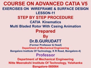 COURSE ON ADVANCED CATIA V5
EXERCISES ON WIREFRAME & SURFACE DESIGN
LESSON-11
STEP BY STEP PROCEDURE
CATIA Kinematics
Multi Bladed Rotor With Casing Animation
Prepared
By
Dr.B.GURUDATT
(Former Professor & Head)
Department of Mechanical Engineering
Bangalore Institute Of Technology, K R Road, Bangalore-4)
Professor
Department of Mechanical Engineering
Nitte Meenakshi Institute Of Technology, Yelahanka
Bangalore-560064
 