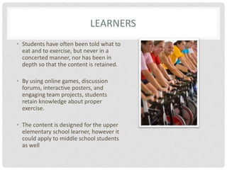 LearnersStudents have often been told what to eat and to exercise, but never in a concerted manner, nor has been in depth so that the content is retained.By using online games, discussion forums, interactive posters, and engaging team projects, students retain knowledge about proper exercise.The content is designed for the upper elementary school learner, however it could apply to middle school students as well