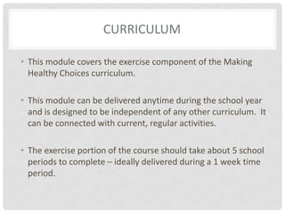 CurriculumThis module covers the exercise component of the Making Healthy Choices curriculum.This module can be delivered anytime during the school year and is designed to be independent of any other curriculum.  It can be connected with current, regular activities.The exercise portion of the course should take about 5 school periods to complete – ideally delivered during a 1 week time period.