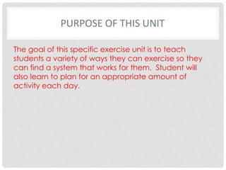 Purpose of this UnitThe goal of this specific exercise unit is to teach students a variety of ways they can exercise so they can find a system that works for them.  Student will also learn to plan for an appropriate amount of activity each day.