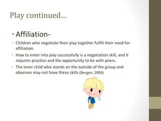 Play continued… Affiliation- Children who negotiate their play together fulfill their need for affiliation. How to enter into play successfully is a negotiation skill, and it requires practice and the opportunity to be with peers. The loner child who stands on the outside of the group and observes may not have these skills  (Bergen, 2009). 