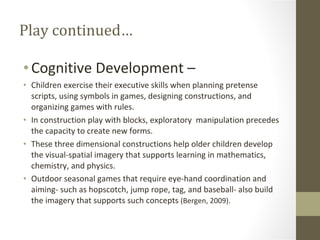 Play continued… Cognitive Development –  Children exercise their executive skills when planning pretense scripts, using symbols in games, designing constructions, and organizing games with rules. In construction play with blocks, exploratory  manipulation precedes the capacity to create new forms. These three dimensional constructions help older children develop the visual-spatial imagery that supports learning in mathematics, chemistry, and physics. Outdoor seasonal games that require eye-hand coordination and aiming- such as hopscotch, jump rope, tag, and baseball- also build the imagery that supports such concepts  (Bergen, 2009). 