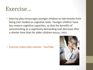 Exercise… Exercise play encourages younger children to take breaks from being over loaded on cognitive tasks. Younger children have less mature cognitive capacities, so that the benefits of concentrating at a cognitively demanding task decrease after a shorter time than for older children  (Moyles, 2005). ‪Exercise makes kids smarter‬‏ - YouTube 