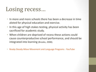 Losing recess… In more and more schools there has been a decrease in time aloted for physical education and exercise.  In this age of high stakes testing, physical activity has been sacrificed for academic study. When children are deprived of recess these actions could cause counterproductive school performance, and should be integrated into learning  (Brooks, 2008). ‪Ready-Steady-Move Movement and Language Programs‬‏ - YouTube 