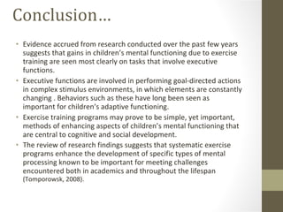Conclusion… Evidence accrued from research conducted over the past few years suggests that gains in children’s mental functioning due to exercise training are seen most clearly on tasks that involve executive functions. Executive functions are involved in performing goal-directed actions in complex stimulus environments, in which elements are constantly changing . Behaviors such as these have long been seen as important for children’s adaptive functioning. Exercise training programs may prove to be simple, yet important, methods of enhancing aspects of children’s mental functioning that are central to cognitive and social development. The review of research findings suggests that systematic exercise programs enhance the development of specific types of mental processing known to be important for meeting challenges encountered both in academics and throughout the lifespan  (Tomporowsk, 2008). 