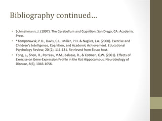Bibliography continued… Schmahmann, J. (1997). The Cerebellum and Cognition. San Diego, CA: Academic Press. *Tomporowsk, P.D., Davis, C.L., Miller, P.H. & Naglier, J.A. (2008). Exercise and Children’s Intelligence, Cognition, and Academic Achievement. Educational Psychology Review, 20 (2), 111-131. Retrieved from Ebsco host. Tong, L., Shen, H., Perreau, V.M., Balazas, R., & Cotman, C.W. (2001). Effects of Exercise on Gene-Expression Profile in the Rat Hippocampus. Neurobiology of Disease, 8(6), 1046-1056. 