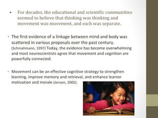 For decades, the educational and scientific communities seemed to believe that thinking was thinking and movement was movement, and each was separate. The first evidence of a linkage between mind and body was scattered in various proposals over the past century.  (Schmahmann, 1997)  Today, the evidence has become overwhelming and most neuroscientists agree that movement and cognition are powerfully connected. Movement can be an effective cognitive strategy to strengthen learning, improve memory and retrieval, and enhance learner motivation and morale  (Jensen, 2005). 