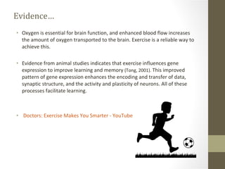 Evidence… Oxygen is essential for brain function, and enhanced blood flow increases the amount of oxygen transported to the brain. Exercise is a reliable way to achieve this. Evidence from animal studies indicates that exercise influences gene expression to improve learning and memory  (Tong, 2001).  This improved pattern of gene expression enhances the encoding and transfer of data, synaptic structure, and the activity and plasticity of neurons. All of these processes facilitate learning. ‪Doctors: Exercise Makes You Smarter‬‏ - YouTube 