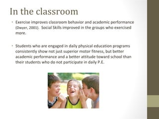 In the classroom Exercise improves classroom behavior and academic performance  (Dwyer, 2001).  Social Skills improved in the groups who exercised more. Students who are engaged in daily physical education programs consistently show not just superior motor fitness, but better academic performance and a better attitude toward school than their students who do not participate in daily P.E. 