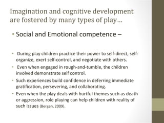 Imagination and cognitive development are fostered by many types of play… Social and Emotional competence – During play children practice their power to self-direct, self-organize, exert self-control, and negotiate with others. Even when engaged in rough-and-tumble, the children involved demonstrate self control. Such experiences build confidence in deferring immediate gratification, persevering, and collaborating. Even when the play deals with hurtful themes such as death or aggression, role playing can help children with reality of such issues  (Bergen, 2009). 