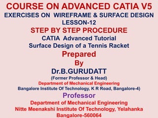 COURSE ON ADVANCED CATIA V5
EXERCISES ON WIREFRAME & SURFACE DESIGN
LESSON-12
STEP BY STEP PROCEDURE
CATIA Advanced Tutorial
Surface Design of a Tennis Racket
Prepared
By
Dr.B.GURUDATT
(Former Professor & Head)
Department of Mechanical Engineering
Bangalore Institute Of Technology, K R Road, Bangalore-4)
Professor
Department of Mechanical Engineering
Nitte Meenakshi Institute Of Technology, Yelahanka
Bangalore-560064
 
