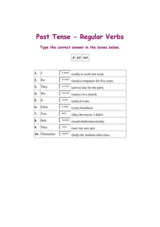 Past Tense - Regular Verbs
     Type the correct answer in the boxes below.

                              d ed ied



     I           w alked
1.                            (walk) to work last week.
     He          s tudied
2.                            (study) computers for five years.
     They        ar r iv ed
3.                            (arrive) late for the party.
                 mar r ied
4.   We                       (marry) in a church.
                 ended
5.   It                       (end) at 6 pm.
                 w aited
6.   Ellen                    (wait) foranhour.
     You         liked
7.                            (like) the movie. I didn't.
     Bob         needed
8.                            (need) thatbookyesterday.
     They        us ed
9.                            (use) my new pen.
                 helped
10. Theteacher                (help) the students after class.
 