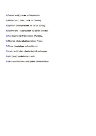 1) Dennis (cook) cooks on Wednesday.

2) Mariela and I (cook) cook on Tuesday.

3) Spencer (wash) washes his car on Sunday.

4) Tammy and I (wash) wash our car on Monday.

5) You (study) study science on Thursday.

6) Thomas (study) studies math on Friday.

7) Rickie (play) plays golf and tennis.

8) Justin and I (play) play basketball and soccer.

9) Kim (read) reads fiction novels.

10) Richard and David (read) read the newspaper.
 