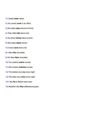 1) I (bake) bake cakes.

2) You (work) work in an office.

3) We (take) take pictures of birds.

4) They (talk) talk about cars.

5) He (think) thinks about school.

6) She (play) plays soccer.

7) It (rain) rains here a lot.

8) I (like) like chocolate.

9) He (like) likes chocolate.

10) You (watch) watch movies.

11) She (watch) watches movies.

12) The babies (cry) cry every night.

13) The baby (cry) cries every night.

14) I (fly) fly to Belize every year.

15) Myfather (fly) flies toBelizeeveryyear.
 