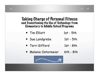 Taking Charge of Personal Fitness
and Transitioning the Use of Technology from
   Elementary to Middle School Programs

   •   Tim Elliott               1st - 5th

   •   Sue Landgrebe             1st - 5th

   •   Terri Gifford             1st - 8th

   •   Melanie Ostermeier        6th - 8th
 