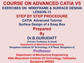 COURSE ON ADVANCED CATIA V5
EXERCISES ON WIREFRAME & SURFACE DESIGN
LESSON-13
STEP BY STEP PROCEDURE
CATIA Advanced Tutorial
Surface Design of a Soap Box
Prepared
By
Dr.B.GURUDATT
(Former Professor & Head)
Department of Mechanical Engineering
Bangalore Institute Of Technology, K R Road, Bangalore-4)
Professor
Department of Mechanical Engineering
Nitte Meenakshi Institute Of Technology, Yelahanka
Bangalore-560064
 