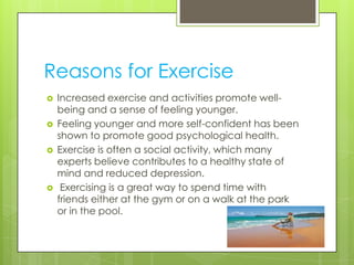Reasons for Exercise
   Increased exercise and activities promote well-
    being and a sense of feeling younger.
   Feeling younger and more self-confident has been
    shown to promote good psychological health.
   Exercise is often a social activity, which many
    experts believe contributes to a healthy state of
    mind and reduced depression.
    Exercising is a great way to spend time with
    friends either at the gym or on a walk at the park
    or in the pool.
 