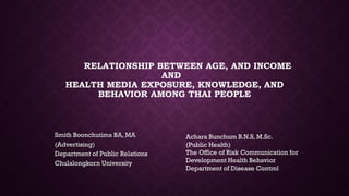 RELATIONSHIP BETWEEN AGE, AND INCOME
AND
HEALTH MEDIA EXPOSURE, KNOWLEDGE, AND
BEHAVIOR AMONG THAI PEOPLE
Smith Boonchutima BA, MA
(Advertising)
Department of Public Relations
Chulalongkorn University
Achara Bunchum B.N.S, M.Sc.
(Public Health)
The Office of Risk Communication for
Development Health Behavior
Department of Disease Control
 