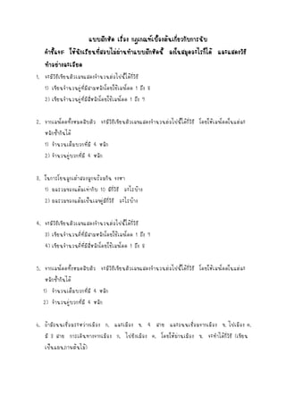 แบบฝึกหัด เรือง กฎเกณฑ์เบืองต้นเกียวกับการนับ
่
้
่
คาชีแจง: ให้นกเรียนทีสอบไม่ผานทาแบบฝึกหัดนี้ ลงในสมุดอะไรก็ได้ และแสดงวิธี
้
ั
่
่
ทาอย่างละเอียด
1. จะมีวิธีเขียนตัวเลขแสดงจานวนต่อไปนี้ได้กี่วิธี
1) เขียนจานวนคู่ที่มีสามหลักโดยใช้เลขโดด 1 ถึง 8
2) เขียนจานวนคู่ที่มีสี่หลักโดยใช้เลขโดด 1 ถึง 9
2. จากเลขโดดทั้งหมดสิบตัว จะมีวิธีเขียนตัวเลขแสดงจานวนต่อไปนี้ได้กี่วิธี โดยให้เลขโดดในแต่ละ
หลักซ้ากันได้
1) จานวนเต็มบวกที่มี 4 หลัก
2) จานวนคู่บวกที่มี 4 หลัก
3. ในการโยนลูกเต๋าสองลูกพร้อมกัน จงหา
1) ผลรวมของแต้มเท่ากับ 10 มีกี่วิธี อะไรบ้าง
2) ผลรวมของแต้มเป็นเลขคู่มีกี่วิธี อะไรบ้าง
4. จะมีวิธีเขียนตัวเลขแสดงจานวนต่อไปนี้ได้กี่วิธี
3) เขียนจานวนคี่ที่มีสามหลักโดยใช้เลขโดด 1 ถึง 9
4) เขียนจานวนคี่ที่มีสี่หลักโดยใช้เลขโดด 1 ถึง 8
5. จากเลขโดดทั้งหมดสิบตัว จะมีวิธีเขียนตัวเลขแสดงจานวนต่อไปนี้ได้กี่วิธี โดยให้เลขโดดในแต่ละ
หลักซ้ากันได้
1) จานวนเต็มบวกที่มี 4 หลัก
2) จานวนคู่บวกที่มี 4 หลัก
6. ถ้ามีถนนเชื่อมระหว่างเมือง ก. และเมือง ข. 4 สาย และถนนเชื่อมจากเมือง ข. ไปเมือง ค.
มี 3 สาย การเดินทางจากเมือง ก. ไปยังเมือง ค. โดยให้ผ่านเมือง ข. จะทาได้กี่วิธี (เขียน
เป็นแผนภาพต้นไม้)

 