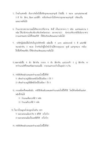 7. ร้านค้าแห่งหนึ่ง ต้องการจัดโชว์เสื้อกีฬาทุกขนาดและทุกสี ถ้ามีเสื้อ 3 ขนาด และแต่ละขนาดมี
3 สี คือ สีขาว, สีแดง และสีฟ้า จะต้องจัดอย่างไรถึงจะครบทุกขนาดและทุกสี (เขียนเป็น
แผนภาพต้นไม้)
8. ร้านอาหารสบายอารมณ์ได้จัดอาหารที่น่าทาน ดังนี้ เป็นอาหารคาว 5 ชนิด และขนมหวาน 3
ชนิด ให้แก่นักท่องเที่ยวที่มาเที่ยวจังหวัดพะเยา อยากทราบว่า นักท่องเที่ยวจะมีวิธีเลือกอาหาร
คาวและขนมหวานได้ทั้งหมดกี่วิธี (ให้นักเรียนเขียนแผนภาพต้นไม้)
9. บริษัทผู้ผลิตเสื้อผ้าสาเร็จรูปบริษัทหนึ่ง ผลิตเสื้อ 4 แบบ แต่ละแบบมี 5 สี แต่ละสีมี
ขนาดต่างกัน 3 ขนาด ถ้าจะจัดเข้าตู้โชว์หน้าร้านให้ครบทุกแบบ ทุกสี และทุกขนาด จะต้อง
ใช้เสื้อทังหมดกี่ตัว (ให้นักเรียนเขียนแผนภาพต้นไม้)
้

10. สมชายมีเสื้อ 4 ตัว สีต่างกัน กางเกง 4 ตัว สีต่างกัน และรองเท้า 3 คู่ สีต่างกัน จง
หาจานวนวิธีทั้งหมดที่สมชายสวมเสื้อ กางเกงและรองเท้าเป็นชุดต่าง ๆ กัน
11. จะมีวิธีเขียนตัวเลขแสดงจานวนต่อไปนี้ได้กี่วิธี
1) เขียนจานวนคู่ที่มีสามหลักโดยใช้เลขโดด 0 ถึง 7
2) เขียนจานวนคู่ที่มีสี่หลักโดยใช้เลขโดด 1 ถึง 8
12. จากเลขโดดทั้งหมดสิบตัว จะมีวิธีเขียนตัวเลขแสดงจานวนต่อไปนี้ได้กี่วิธี โดยให้เลขโดดในแต่ละ
หลักซ้ากันได้
1) จานวนเต็มบวกที่มี 3 หลัก
2) จานวนคี่บวกที่มี 4 หลัก
13. ในการโยนลูกเต๋าสองลูกพร้อมกัน จงหา
1) ผลรวมของแต้มเท่ากับ 8 มีกี่วิธี อะไรบ้าง
2) ผลรวมของแต้มเป็นเลขคี่มีกี่วิธี อะไรบ้าง
14. จะมีวิธีเขียนตัวเลขแสดงจานวนต่อไปนี้ได้กี่วิธี

 